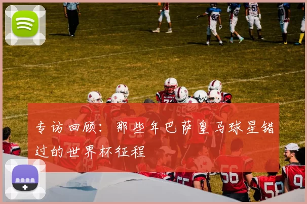专访回顾:那些年巴萨皇马球星错过的世界杯征程