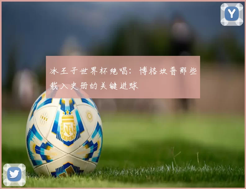冰王子世界杯绝唱:博格坎普那些载入史册的关键进球