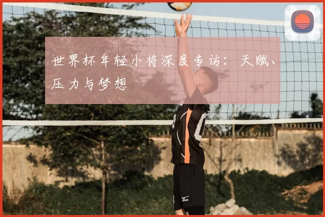 世界杯年轻小将深度专访:天赋、压力与梦想