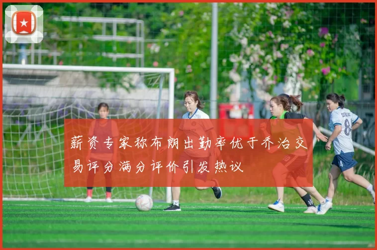 薪资专家称布朗出勤率优于乔治交易评分满分评价引发热议