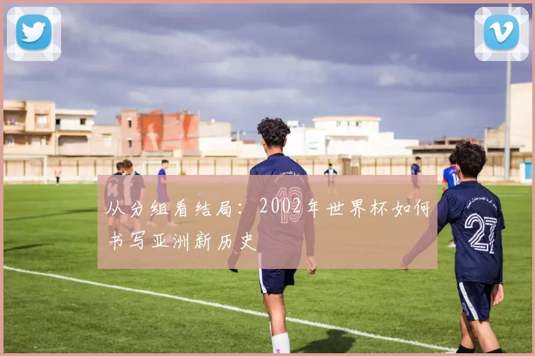 从分组看结局:2002年世界杯如何书写亚洲新历史