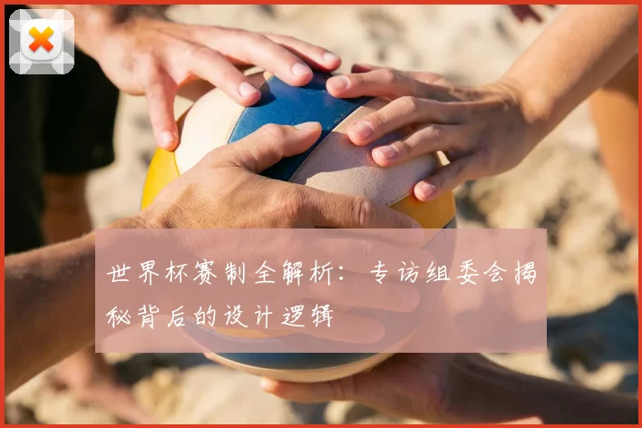 世界杯赛制全解析:专访组委会揭秘背后的设计逻辑