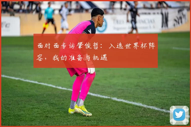 面对面专访肇俊哲:入选世界杯阵容,我的准备与机遇