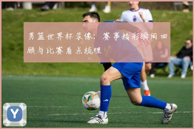 男篮世界杯录像:赛事精彩瞬间回顾与比赛看点梳理