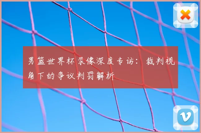 男篮世界杯录像深度专访:裁判视角下的争议判罚解析
