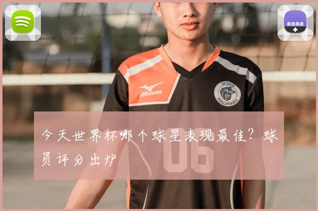 今天世界杯哪个球星表现最佳？球员评分出炉