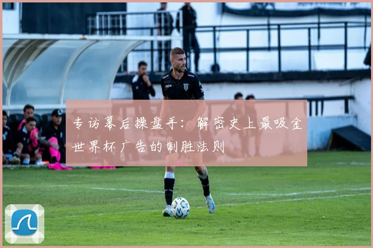 专访幕后操盘手:解密史上最吸金世界杯广告的制胜法则