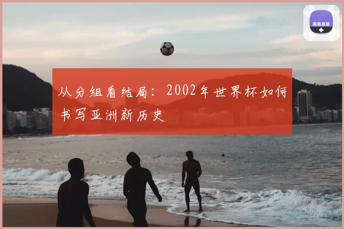 从分组看结局:2002年世界杯如何书写亚洲新历史