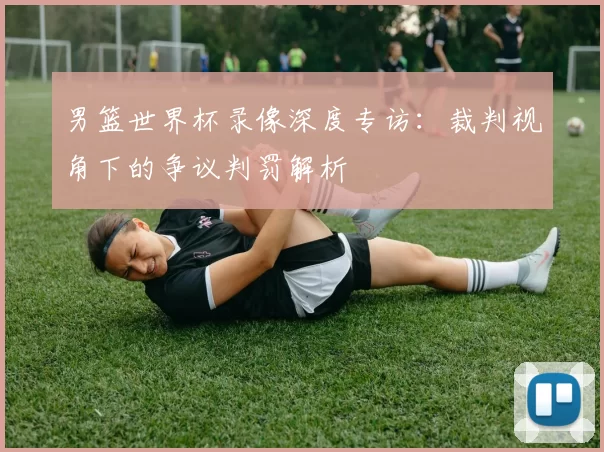 男篮世界杯录像深度专访:裁判视角下的争议判罚解析