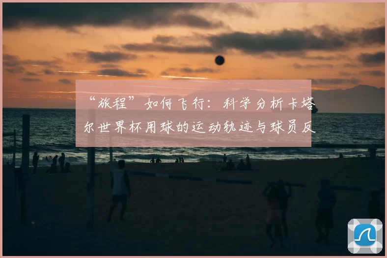 “旅程”如何飞行:科学分析卡塔尔世界杯用球的运动轨迹与球员反馈