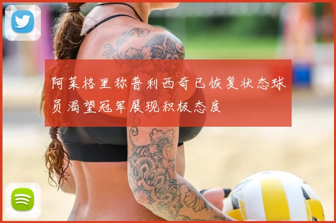 阿莱格里称普利西奇已恢复状态球员渴望冠军展现积极态度