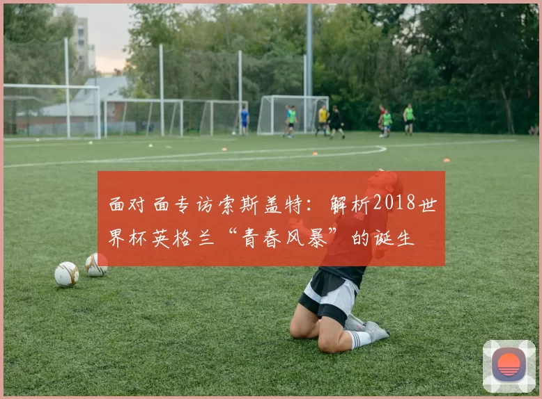面对面专访索斯盖特:解析2018世界杯英格兰“青春风暴”的诞生