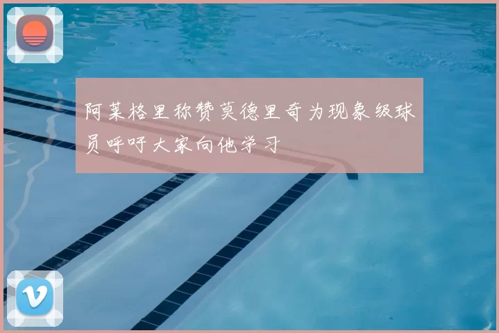 阿莱格里称赞莫德里奇为现象级球员呼吁大家向他学习