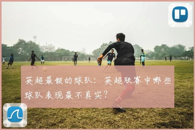 英超最假的球队：英超联赛中哪些球队表现最不真实？