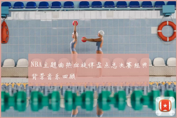 NBA主题曲热血旋律盘点总决赛经典背景音乐回顾