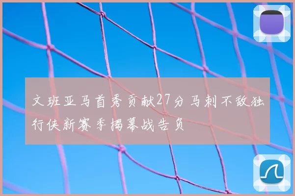 文班亚马首秀贡献27分马刺不敌独行侠新赛季揭幕战告负