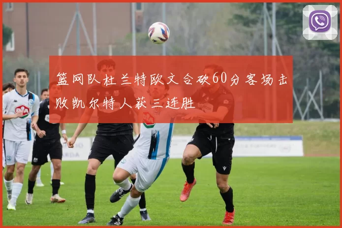 篮网队杜兰特欧文合砍60分客场击败凯尔特人获三连胜