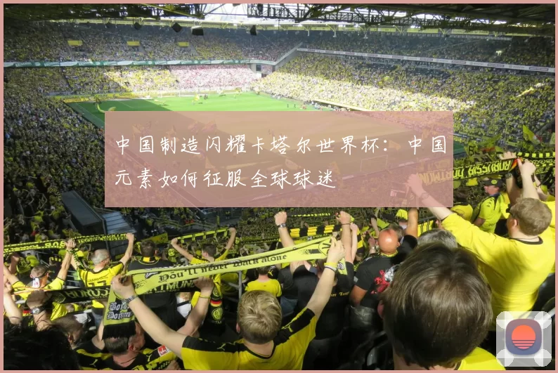 中国制造闪耀卡塔尔世界杯:中国元素如何征服全球球迷