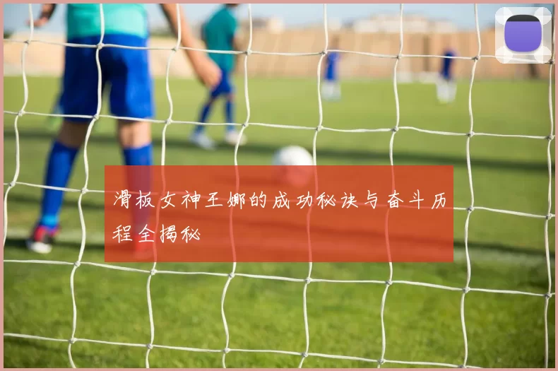 滑板女神王娜的成功秘诀与奋斗历程全揭秘