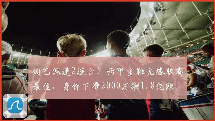 姆巴佩遭2连击！西甲金靴无缘联赛最佳，身价下滑2000万剩1.8亿欧