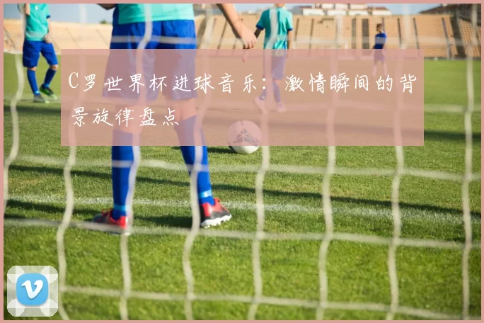 C罗世界杯进球音乐:激情瞬间的背景旋律盘点