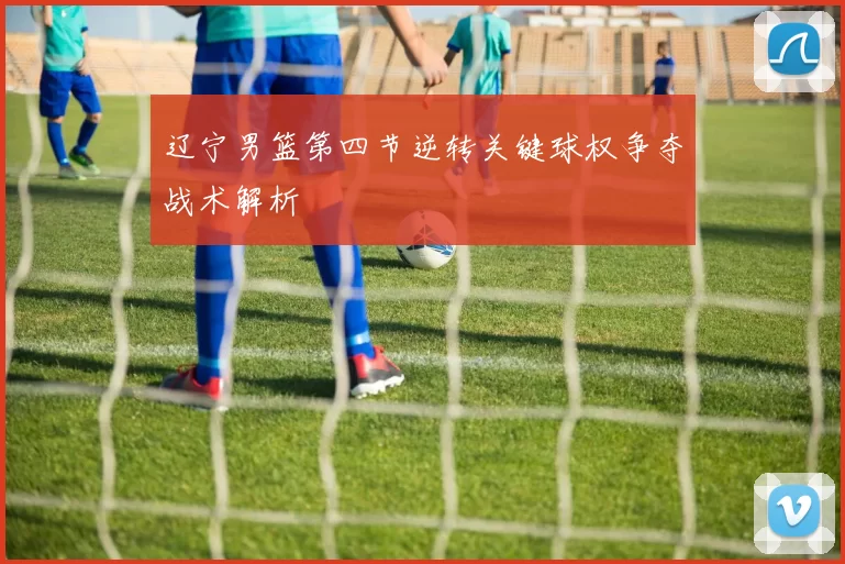 辽宁男篮第四节逆转关键球权争夺战术解析