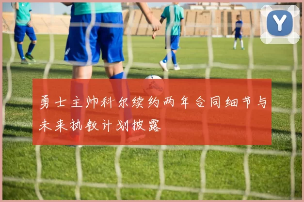 勇士主帅科尔续约两年合同细节与未来执教计划披露