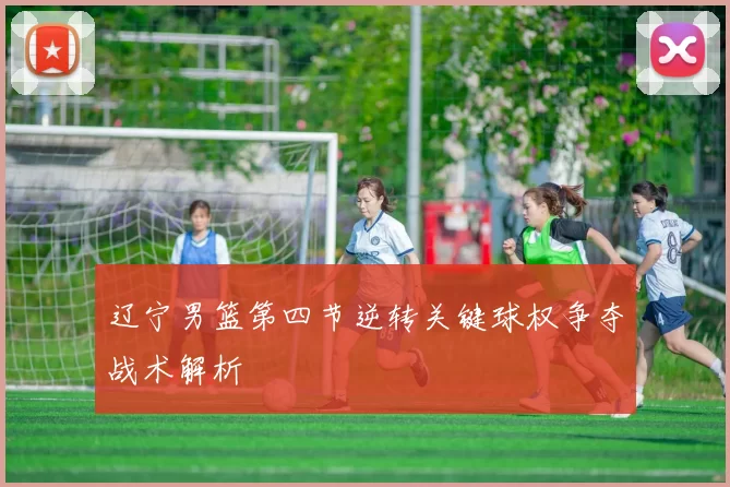 辽宁男篮第四节逆转关键球权争夺战术解析
