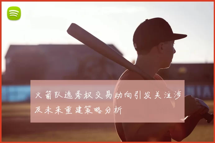 火箭队选秀权交易动向引发关注涉及未来重建策略分析