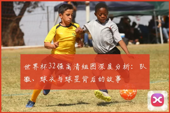 世界杯32强高清组图深度分析:队徽、球衣与球星背后的故事