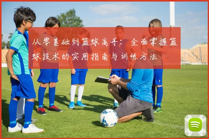 从零基础到篮球高手：全面掌握篮球技术的实用指南与训练方法