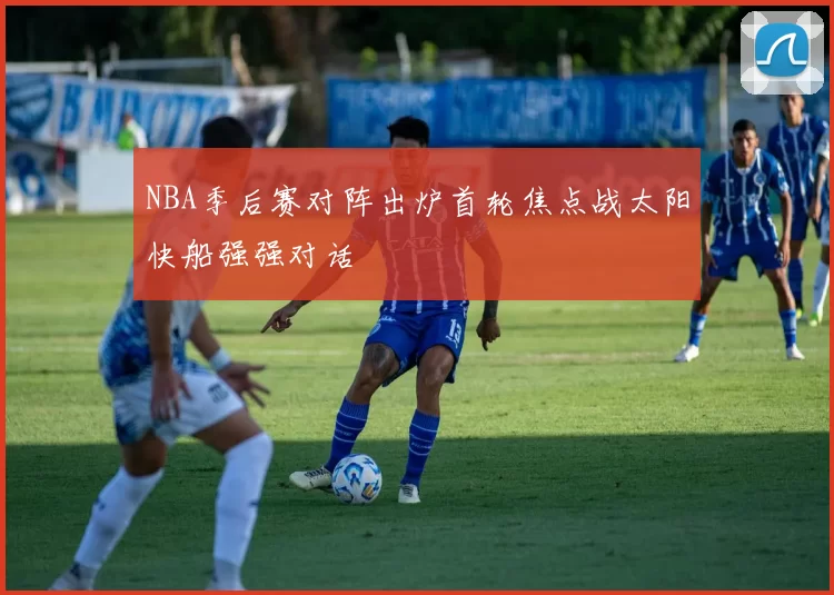 NBA季后赛对阵出炉首轮焦点战太阳快船强强对话