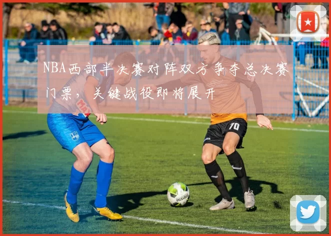NBA西部半决赛对阵双方争夺总决赛门票，关键战役即将展开