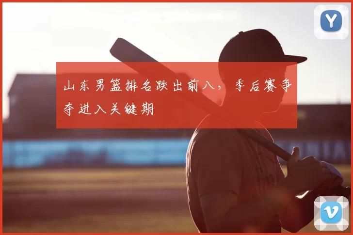 山东男篮排名跌出前八,季后赛争夺进入关键期