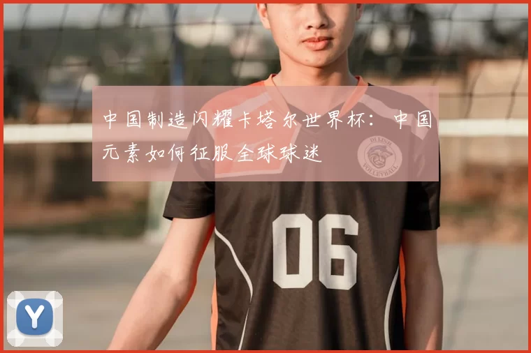 中国制造闪耀卡塔尔世界杯：中国元素如何征服全球球迷