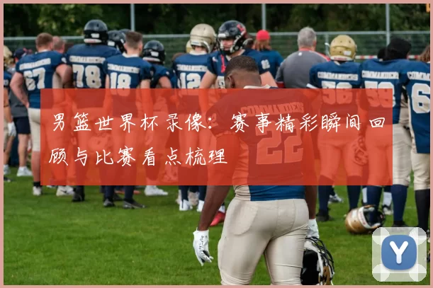 男篮世界杯录像:赛事精彩瞬间回顾与比赛看点梳理