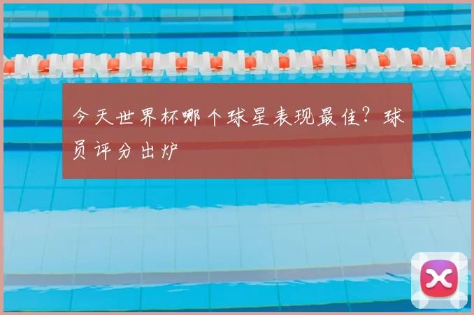 今天世界杯哪个球星表现最佳？球员评分出炉