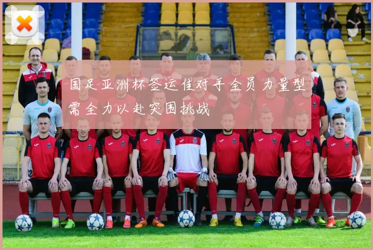 国足亚洲杯签运佳对手全员力量型需全力以赴突围挑战