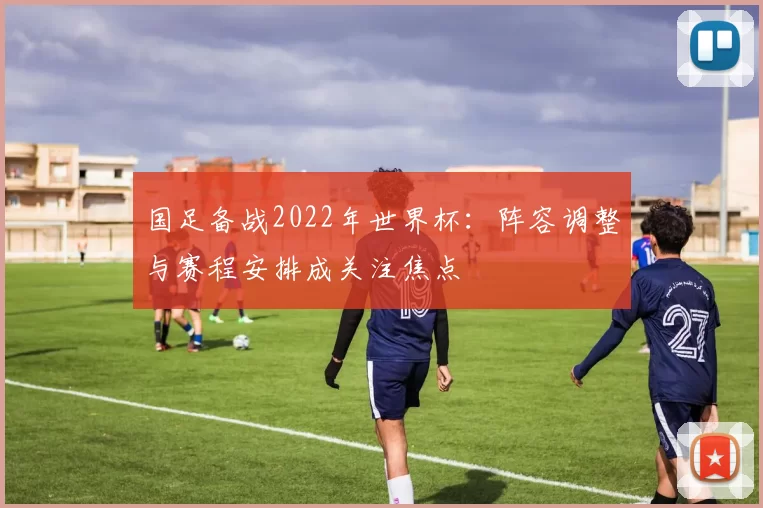 国足备战2022年世界杯：阵容调整与赛程安排成关注焦点