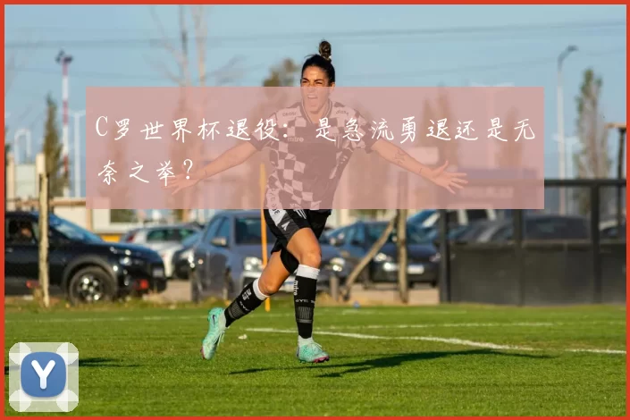 C罗世界杯退役:是急流勇退还是无奈之举?