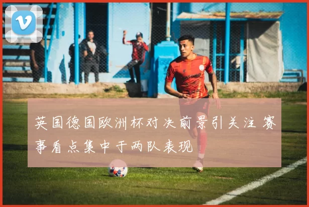 英国德国欧洲杯对决前景引关注 赛事看点集中于两队表现