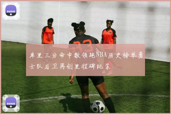 库里三分命中数领跑NBA历史榜单勇士队后卫再创里程碑纪录