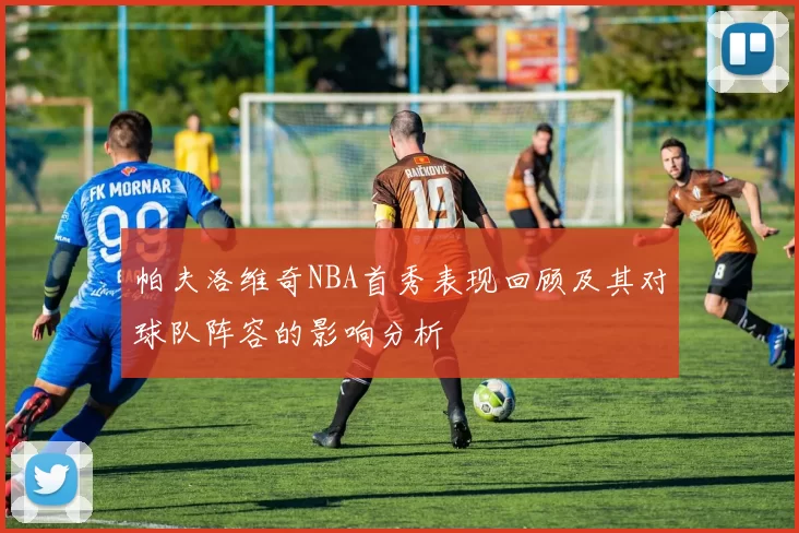 帕夫洛维奇NBA首秀表现回顾及其对球队阵容的影响分析