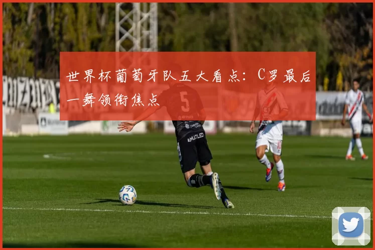 世界杯葡萄牙队五大看点：C罗最后一舞领衔焦点