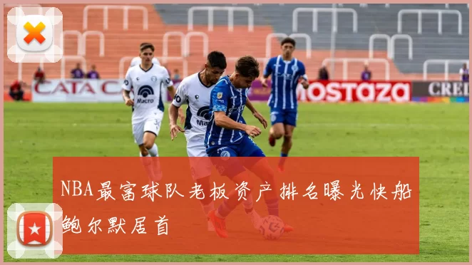 NBA最富球队老板资产排名曝光快船鲍尔默居首