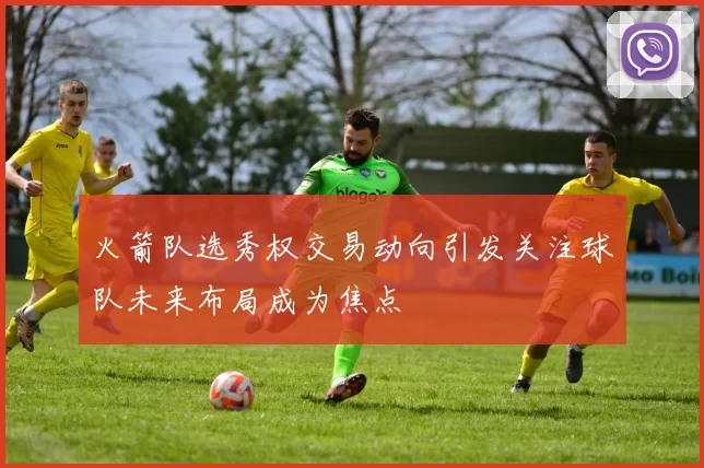 火箭队选秀权交易动向引发关注球队未来布局成为焦点