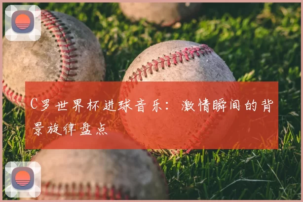 C罗世界杯进球音乐：激情瞬间的背景旋律盘点