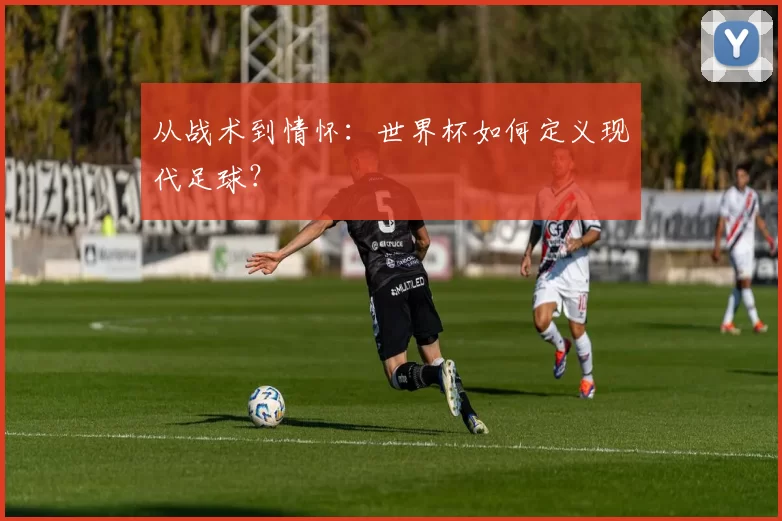 从战术到情怀：世界杯如何定义现代足球？