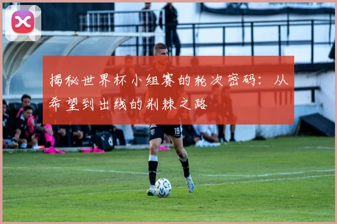 揭秘世界杯小组赛的轮次密码:从希望到出线的荆棘之路