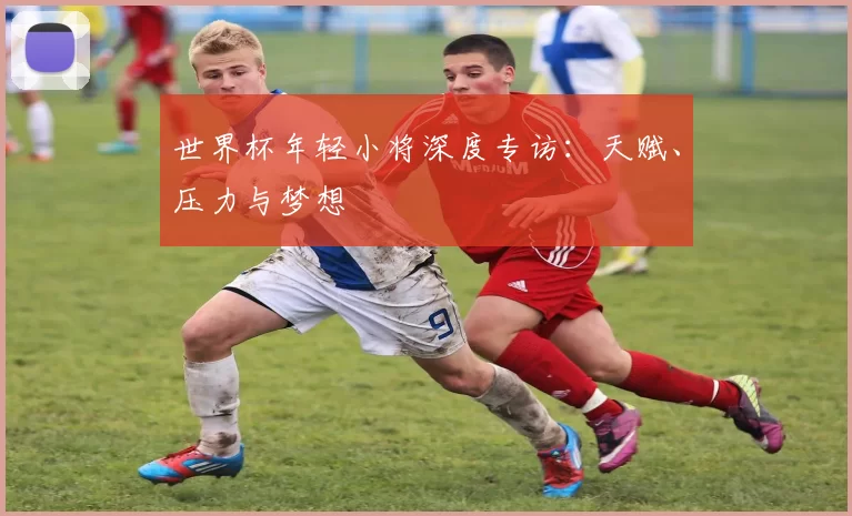 世界杯年轻小将深度专访:天赋、压力与梦想